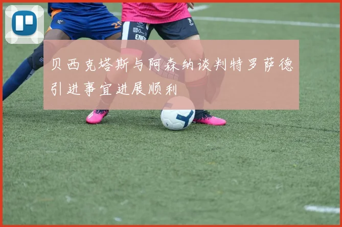 贝西克塔斯与阿森纳谈判特罗萨德引进事宜进展顺利