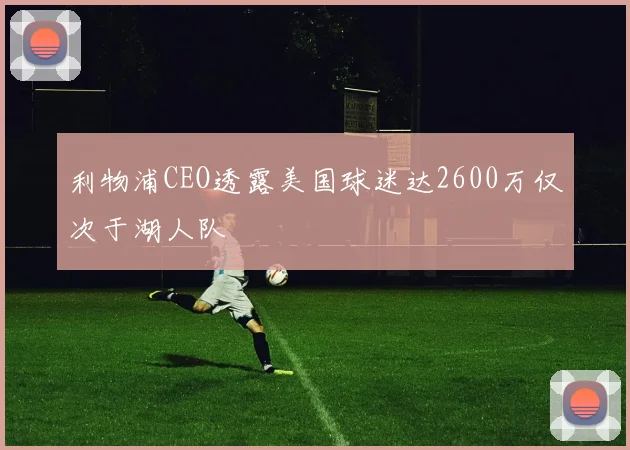 利物浦CEO透露美国球迷达2600万仅次于湖人队