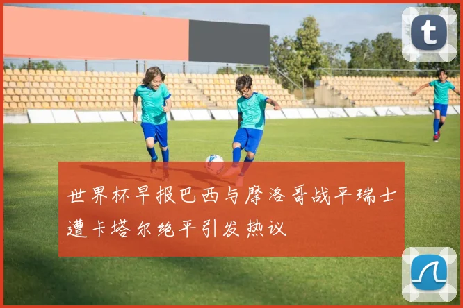 世界杯早报巴西与摩洛哥战平瑞士遭卡塔尔绝平引发热议
