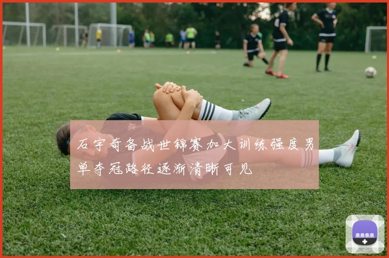 石宇奇备战世锦赛加大训练强度男单夺冠路径逐渐清晰可见