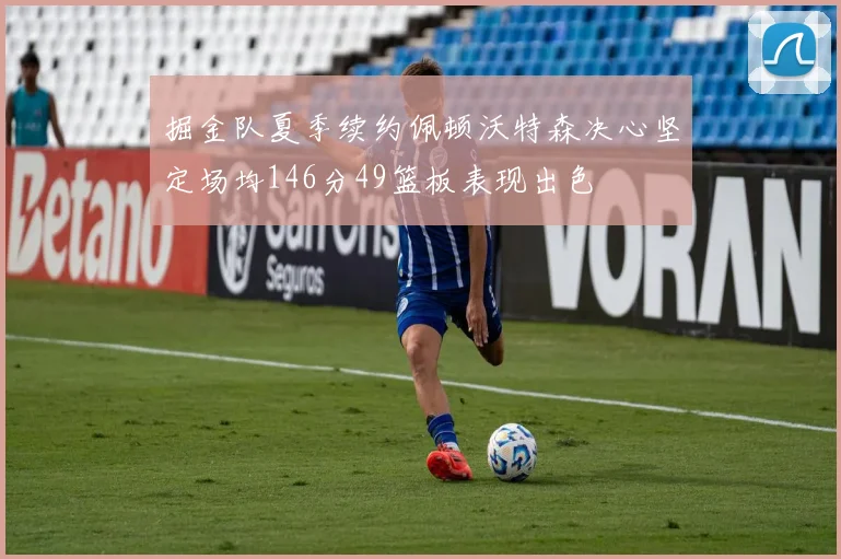 掘金队夏季续约佩顿沃特森决心坚定场均146分49篮板表现出色