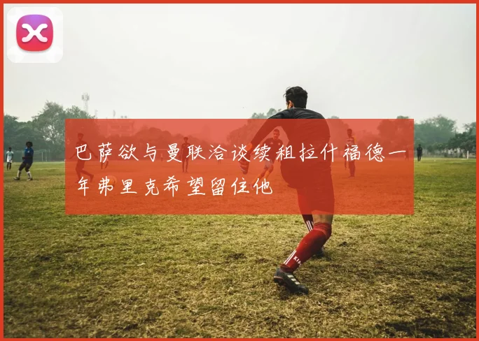 巴萨欲与曼联洽谈续租拉什福德一年弗里克希望留住他