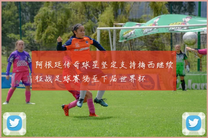 阿根廷传奇球星坚定支持梅西继续征战足球赛场至下届世界杯