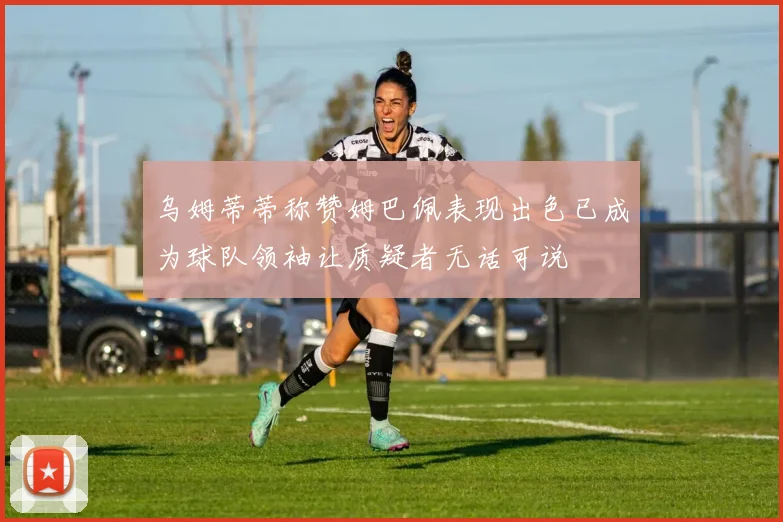 乌姆蒂蒂称赞姆巴佩表现出色已成为球队领袖让质疑者无话可说