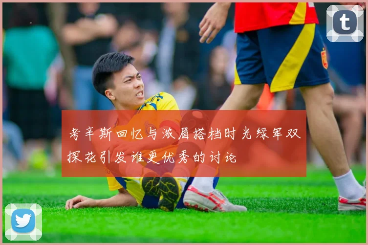 考辛斯回忆与浓眉搭档时光绿军双探花引发谁更优秀的讨论