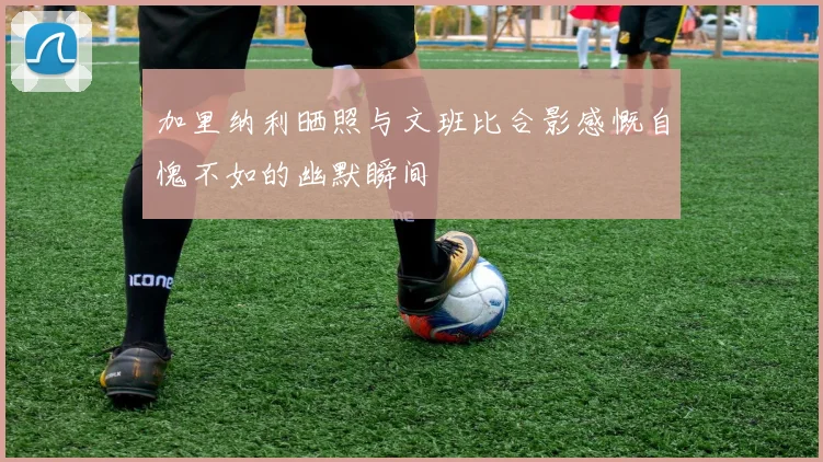 加里纳利晒照与文班比合影感慨自愧不如的幽默瞬间