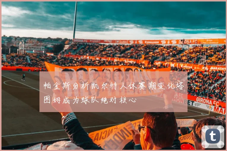 帕金斯分析凯尔特人休赛期变化塔图姆成为球队绝对核心