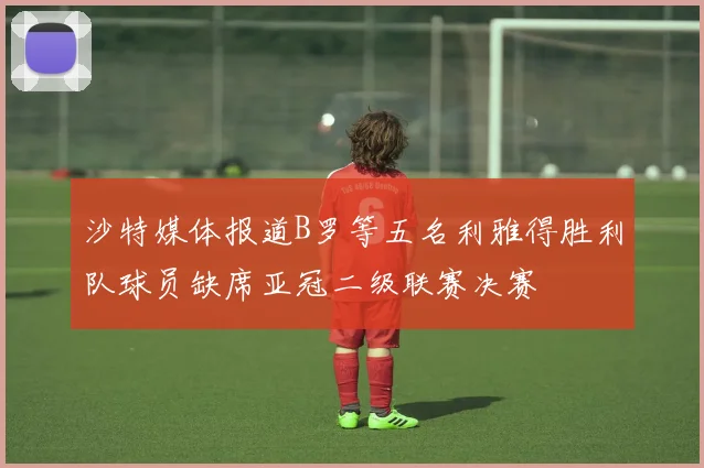 沙特媒体报道B罗等五名利雅得胜利队球员缺席亚冠二级联赛决赛