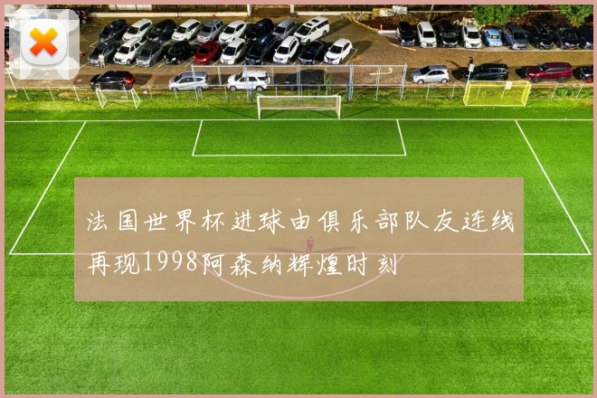 法国世界杯进球由俱乐部队友连线再现1998阿森纳辉煌时刻