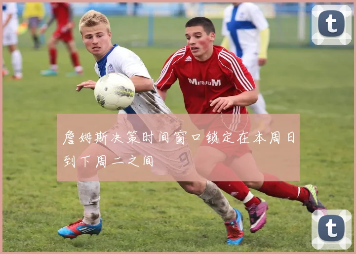 詹姆斯决策时间窗口锁定在本周日到下周二之间