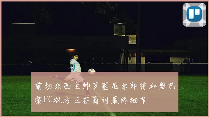 前切尔西主帅罗塞尼尔即将加盟巴黎FC双方正在商讨最终细节