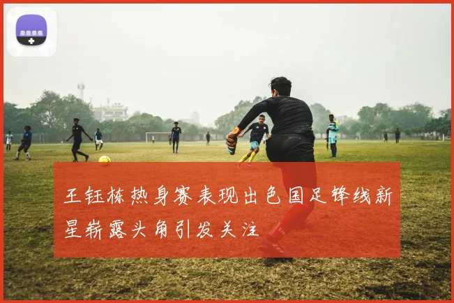 王钰栋热身赛表现出色国足锋线新星崭露头角引发关注