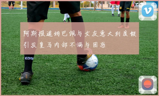 阿斯报道姆巴佩与女友意大利度假引发皇马内部不满与困惑