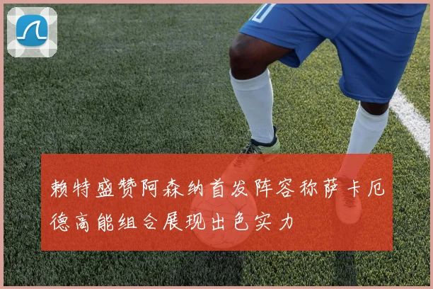 赖特盛赞阿森纳首发阵容称萨卡厄德高能组合展现出色实力