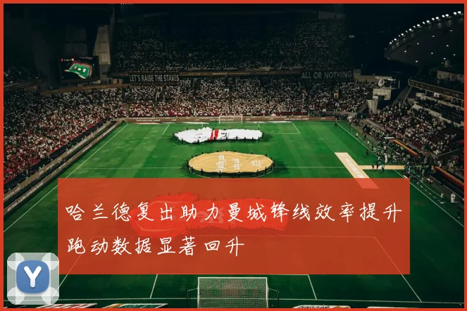 哈兰德复出助力曼城锋线效率提升跑动数据显著回升