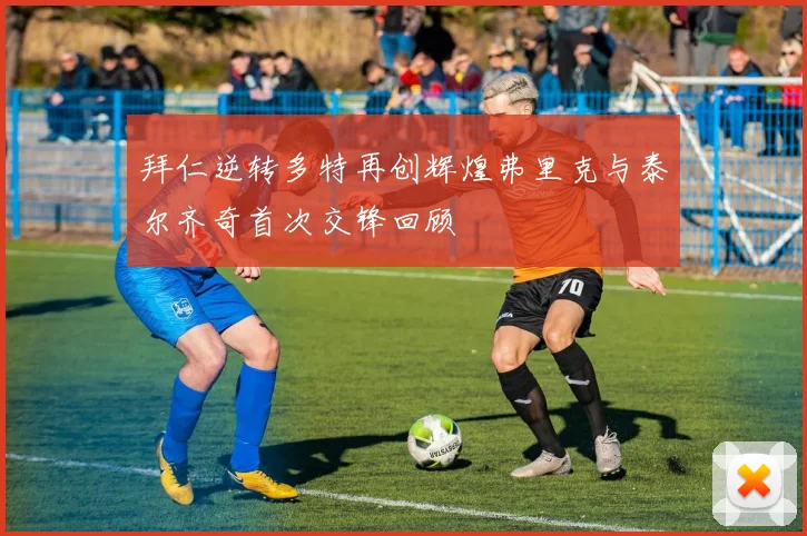 拜仁逆转多特再创辉煌弗里克与泰尔齐奇首次交锋回顾