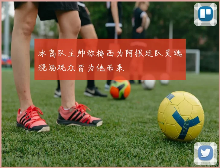 冰岛队主帅称梅西为阿根廷队灵魂现场观众皆为他而来