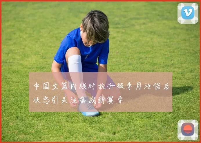 中国女篮内线对抗升级李月汝伤后状态引关注备战新赛季