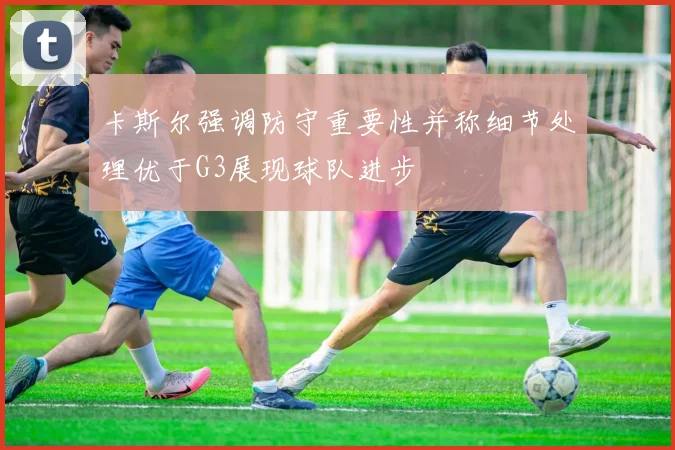 卡斯尔强调防守重要性并称细节处理优于G3展现球队进步