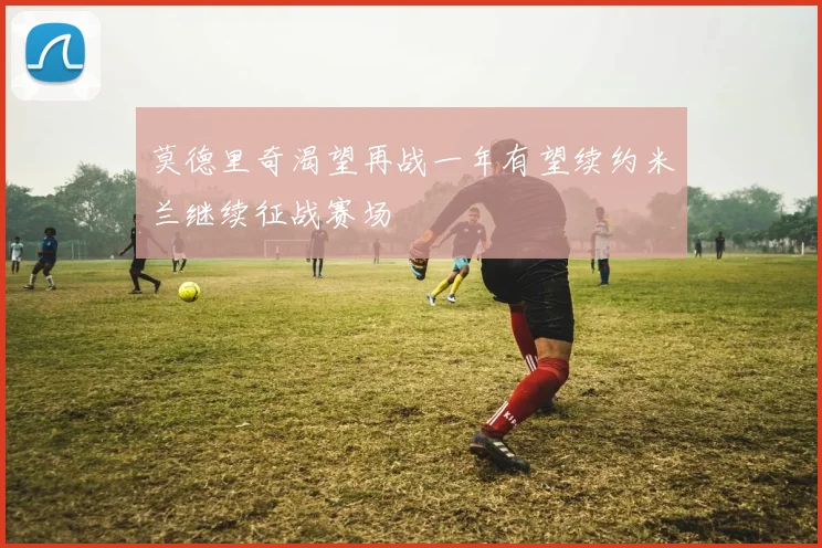 莫德里奇渴望再战一年有望续约米兰继续征战赛场