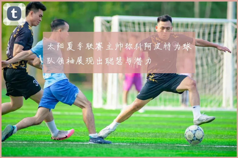 太阳夏季联赛主帅称科阿皮特为球队领袖展现出聪慧与潜力