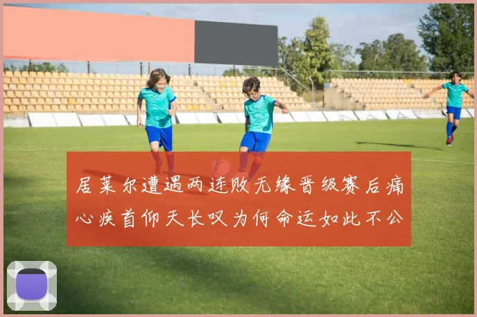 居莱尔遭遇两连败无缘晋级赛后痛心疾首仰天长叹为何命运如此不公