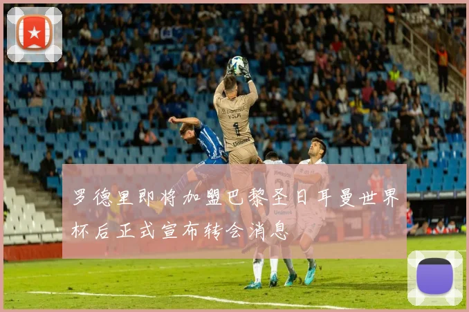 罗德里即将加盟巴黎圣日耳曼世界杯后正式宣布转会消息