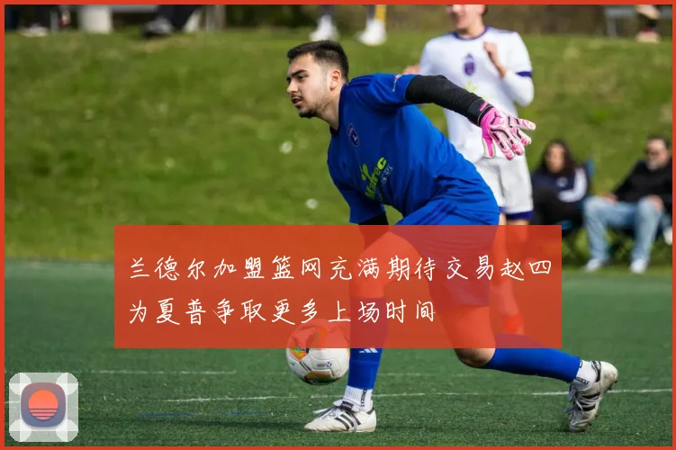兰德尔加盟篮网充满期待交易赵四为夏普争取更多上场时间